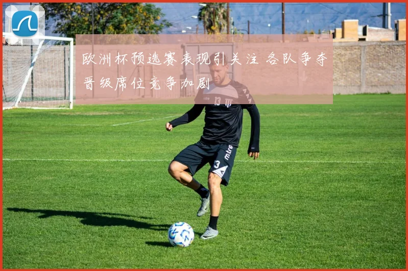 欧洲杯预选赛表现引关注 各队争夺晋级席位竞争加剧