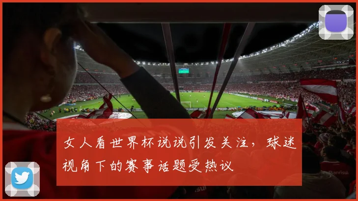 女人看世界杯说说引发关注,球迷视角下的赛事话题受热议